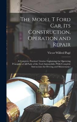 The Model T Ford Car, Its Construction, Operation and Repair: A Complete Practical Treatise Explaining the Operating Principles of All Parts of the Ford Automobile, With Complete Instructions for Driving and Maintenance - Pag, Victor Wilfred