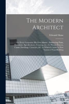The Modern Architect: Or, Every Carpenter his own Master; Embracing Plans, Elevations, Specifications, Framing, etc., for Private Houses, Classic Dwellings, Churches, &c. to Which is Added a new System of Stair-building - Shaw, Edward