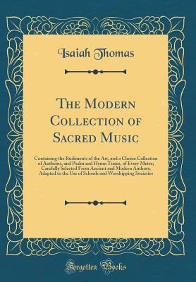 The Modern Collection of Sacred Music: Containing the Rudiments of the Art, and a Choice Collection of Anthems, and Psalm and Hymn Tunes, of Every Metre; Carefully Selected from Ancient and Modern Authors; Adapted to the Use of Schools and Worshipping Soc - Thomas, Isaiah