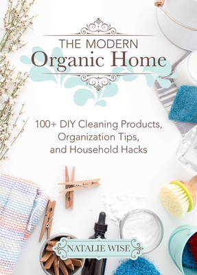 The Modern Organic Home: 100+ DIY Cleaning Products, Organization Tips, and Household Hacks - Wise, Natalie