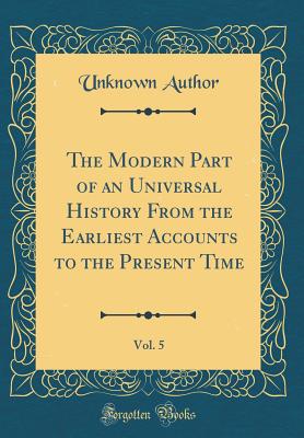 The Modern Part of an Universal History from the Earliest Accounts to the Present Time, Vol. 5 (Classic Reprint) - Author, Unknown