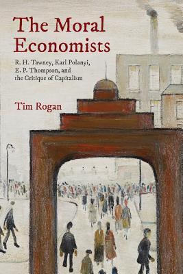 The Moral Economists: R. H. Tawney, Karl Polanyi, E. P. Thompson, and the Critique of Capitalism - Rogan, Tim