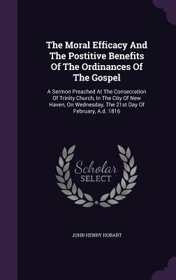 The Moral Efficacy And The Postitive Benefits Of The Ordinances Of The Gospel: A Sermon Preached At The Consecration Of Trinity Church, In The City Of New Haven, On Wednesday, The 21st Day Of February, A.d. 1816 - Hobart, John Henry