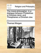 The Moral Philosopher: In A Dialogue Between Philalethes A Christian Deist, And Theophanes A Christian Jew. In Which The Grounds And Reasons Of Religion In General, And Particularly Of Christianity, As Distinguish'd From The Religion Of Nature With