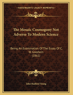 The Mosaic Cosmogony Not Adverse to Modern Science: Being an Examination of the Essay of C.W. Goodwin, M.A., with Some Remarks on the Essay of Professor Powell, as Published in Essays and Reviews