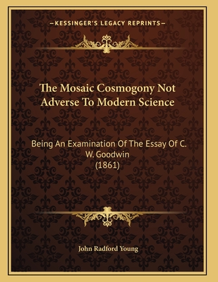 The Mosaic Cosmogony Not Adverse to Modern Science: Being an Examination of the Essay of C.W. Goodwin, M.A., with Some Remarks on the Essay of Professor Powell, as Published in Essays and Reviews - Young, John Radford