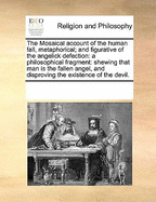 The Mosaical Account of the Human Fall, Metaphorical; And Figurative of the Angelick Defection: A Philosophical Fragment: Shewing That Man Is the Fallen Angel, and Disproving the Existence of the Devil.