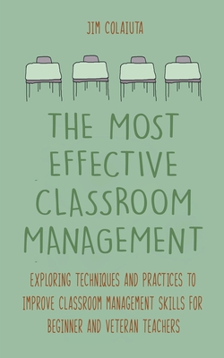 The Most Effective Classroom Management Exploring Techniques and Practices to Improve Classroom Management Skills for Beginner and Veteran Teachers - Colajuta, Jim