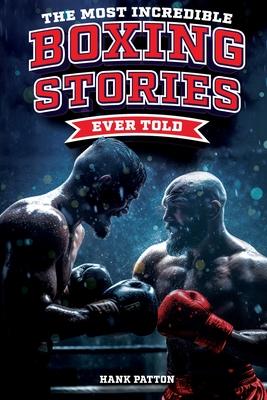 The Most Incredible Boxing Stories Ever Told: Inspirational and Legendary Tales from the Greatest Boxers of All Time - Patton, Hank