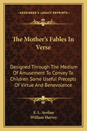 The Mother's Fables In Verse: Designed Through The Medium Of Amusement To Convey To Children Some Useful Precepts Of Virtue And Benevolence