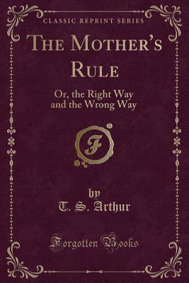 The Mother's Rule: Or, the Right Way and the Wrong Way (Classic Reprint) - Arthur, T S