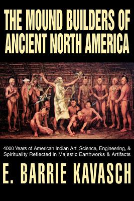 The Mound Builders of Ancient North America: 4000 Years of American Indian Art, Science, Engineering, & Spirituality Reflected in Majestic Earthworks - Kavasch, E Barrie