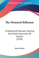 The Mounted Rifleman: A Method Of Garrison Training And Field Instruction Of Cavalry (1916)