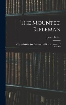 The Mounted Rifleman: A Method of Garrison Training and Field Instruction of Cavalry - Parker, James