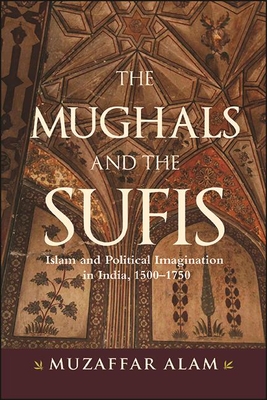 The Mughals and the Sufis: Islam and Political Imagination in India, 1500-1750 - Alam, Muzaffar