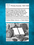 The Municipal Code of the City and County of Denver Approved April 12, 1906: Containing Also Article XX of the Constitution of Colorado, the Charter Adopted March 29, 1904, Liquor Ordinances of Annexed Towns and Cities.