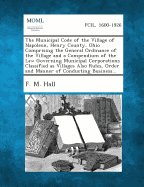The Municipal Code of the Village of Napoleon, Henry County, Ohio Comprising the General Ordinance of the Village and a Compendium of the Law Governin - Hall, F M