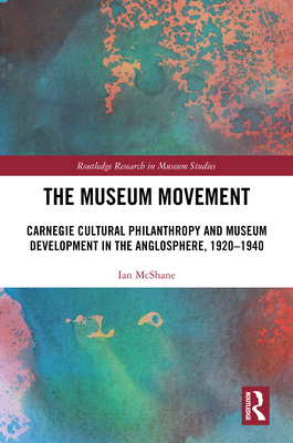 The Museum Movement: Carnegie Cultural Philanthropy and Museum Development in the Anglosphere, 1920-1940 - McShane, Ian
