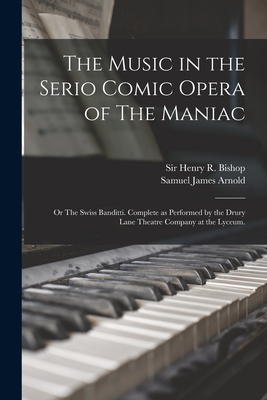 The Music in the Serio Comic Opera of The Maniac: or The Swiss Banditti. Complete as Performed by the Drury Lane Theatre Company at the Lyceum. - Bishop, Henry R (Henry Rowley), Sir (Creator), and Arnold, Samuel James 1774-1852 (Creator)