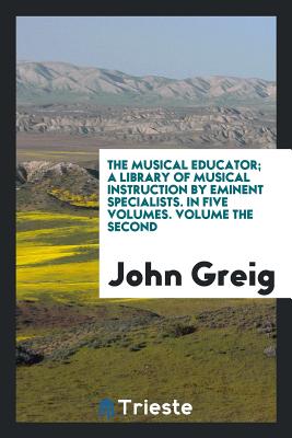 The Musical Educator; A Library of Musical Instruction by Eminent Specialists. in Five Volumes. Volume the Second - Greig, John