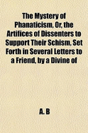 The Mystery of Phanaticism, Or, the Artifices of Dissenters to Support Their Schism, Set Forth in Several Letters to a Friend, by a Divine of the Church of England A.B.