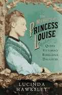 The Mystery of Princess Louise: Queen Victoria's Rebellious Daughter