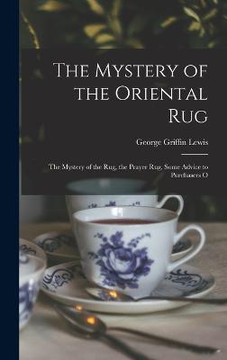 The Mystery of the Oriental Rug: The Mystery of the Rug, the Prayer Rug, Some Advice to Purchasers O - Lewis, George Griffin