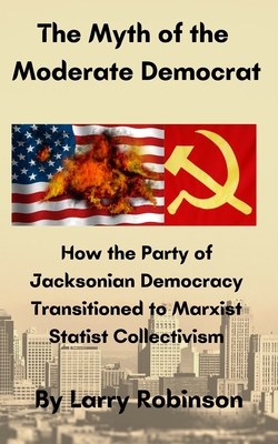 The Myth of the Moderate Democrat: How the Party of Jacksonian Democracy transitioned to Marxist Statist Collectivism - Robinson, Larry