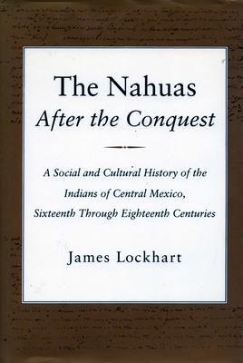 The Nahuas After the Conquest: A Social and Cultural History of the Indians of Central Mexico, Sixteenth Through Eighteenth Centuries - Lockhart, James