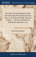 The Name of God Glorified in Christ, Several Sermons Preached From Exod. Xxiii. 21. by the Reverend Mr. Ebenezer Erskine, ... The First of Which was Preached in September 1734,