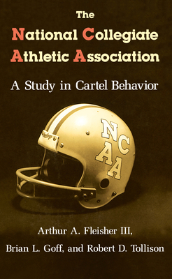 The National Collegiate Athletic Association: A Study in Cartel Behavior - Fleisher, Arthur A, and Goff, Brian L, and Tollison, Robert D