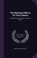 The National Debt in its True Colours: With Plans for its Extinction by Honest Means