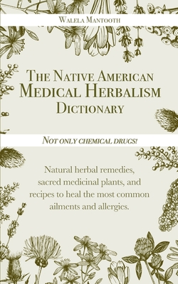 The Native American Medical Herbalism Dictionary: Not Only Chemical Drugs! Natural Herbal Remedies, Sacred Medicinal Plants, and Recipes to Heal the Most Common Ailments and Allergies - Mantooth, Walela