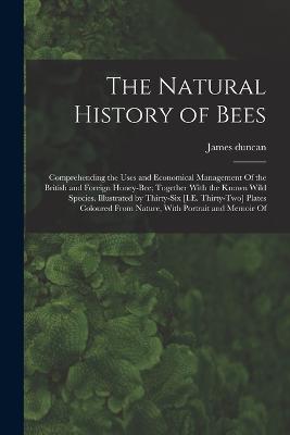The Natural History of Bees: Comprehending the Uses and Economical Management Of the British and Foreign Honey-Bee; Together With the Known Wild Species. Illustrated by Thirty-Six [I.E. Thirty-Two] Plates Coloured From Nature, With Portrait and Memoir Of - Duncan, James