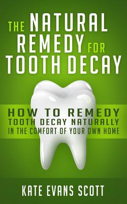 The Natural Remedy For Tooth Decay: How To Remedy Tooth Decay Naturally In The Comfort Of Your Own Home - Scott, Kate Evans
