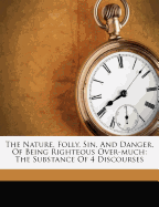 The Nature, Folly, Sin, and Danger, of Being Righteous Over-Much: The Substance of 4 Discourses