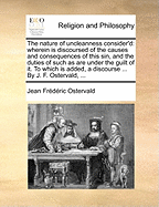 The Nature of Uncleanness Consider'd: Wherein Is Discoursed of the Causes and Consequences of This Sin, and the Duties of Such As Are Under the Guilt of It. to Which Is Added, a Discourse ... by J. F. Ostervald,