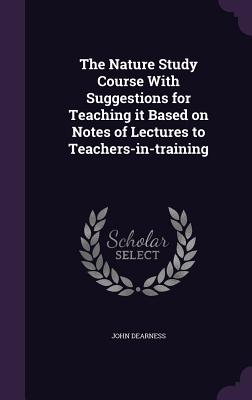 The Nature Study Course With Suggestions for Teaching it Based on Notes of Lectures to Teachers-in-training - Dearness, John