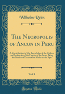 The Necropolis of Ancon in Peru, Vol. 2: A Contribution to Our Knowledge of the Culture and Industries of the Empire of the Incas; Being the Results of Excavations Made on the Spot (Classic Reprint)