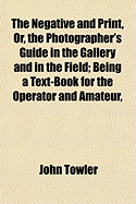 The Negative and Print, Or, the Photographer's Guide in the Gallery and in the Field