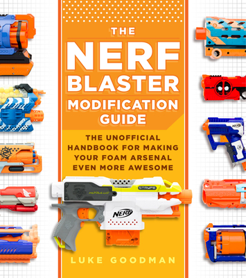 The Nerf Blaster Modification Guide: The Unofficial Handbook for Making Your Foam Arsenal Even More Awesome - Goodman, Luke