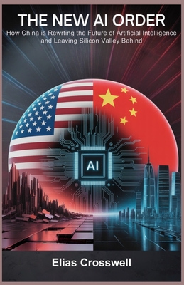 The New AI Order: How China Is Rewriting the Future of Artificial Intelligence and Leaving Silicon Valley Behind - Crosswell, Elias