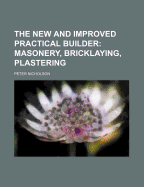 The New and Improved Practical Builder: Masonery, Bricklaying, Plastering