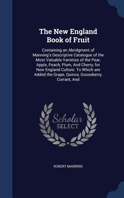 The New England Book of Fruit: Containing an Abridgment of Manning's Descriptive Catalogue of the Most Valuable Varieties of the Pear, Apple, Peach, Plum, And Cherry, for New England Culture. To Which are Added the Grape, Quince, Gooseberry, Currant, And - Manning, Robert