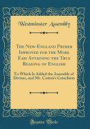 The New-England Primer Improved for the More Easy Attaining the True Reading of English: To Which Is Added the Assembly of Divines, and Mr. Cotton's Catechism (Classic Reprint)