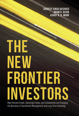 The New Frontier Investors: How Pension Funds, Sovereign Funds, and Endowments Are Changing the Business of Investment Management and Long-Term Investing - Singh Bachher, Jagdeep, and Dixon, Adam D, and Monk, Ashby H B