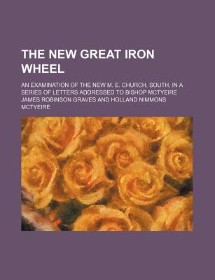 The New Great Iron Wheel; An Examination of the New M. E. Church, South, in a Series of Letters Addressed to Bishop McTyeire - Graves, James Robinson