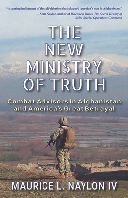 The New Ministry of Truth: Combat Advisors in Afghanistan and America's Great Betrayal - Naylon, Maurice L, IV