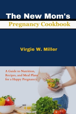 The New Mom's Pregnancy Cookbook: A Guide to Nutrition, Recipes, and Meal Plans for a Happy Pregnancy - Miller, Virgie W