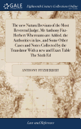 The new Natura Brevium of the Most Reverend Judge, Mr Anthony Fitz-Herbert Whereunto are Added, the Authorities in law, and Some Other Cases and Notes Collected by the Translator With a new and Exact Table The Sixth Ed